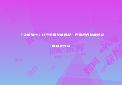 《攻城掠地》甘宁紫将技能搭配：如何组合技能以获得最大效益