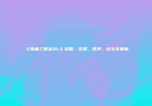 《热血三国志OL》攻略：资源、武将、社交全解析
