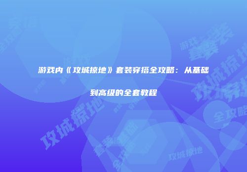 游戏内《攻城掠地》套装穿搭全攻略：从基础到高级的全套教程