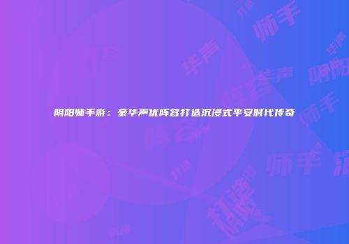 阴阳师手游：豪华声优阵容打造沉浸式平安时代传奇