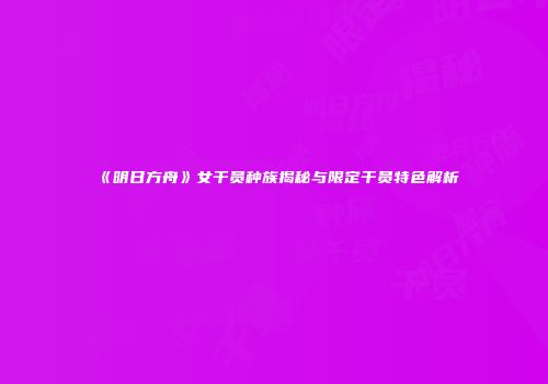 《明日方舟》女干员种族揭秘与限定干员特色解析