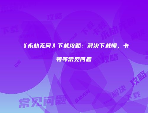 《永劫无间》下载攻略：解决下载慢、卡顿等常见问题