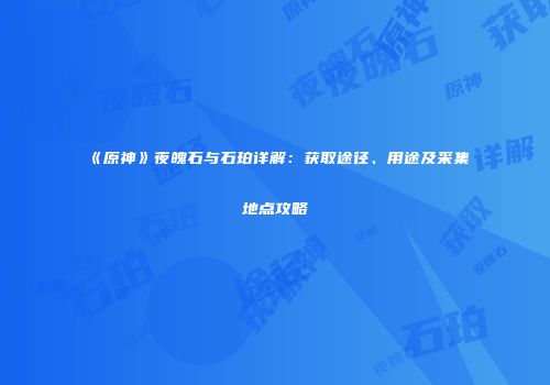 《原神》夜魄石与石珀详解：获取途径、用途及采集地点攻略