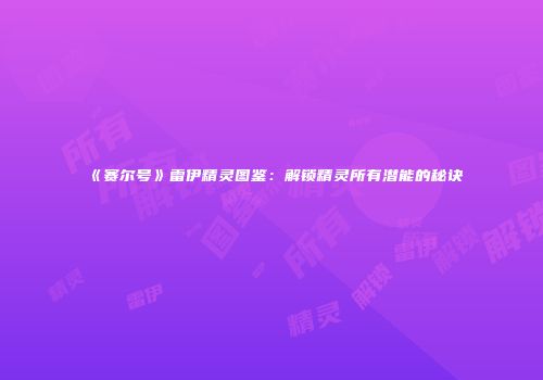 《赛尔号》雷伊精灵图鉴：解锁精灵所有潜能的秘诀