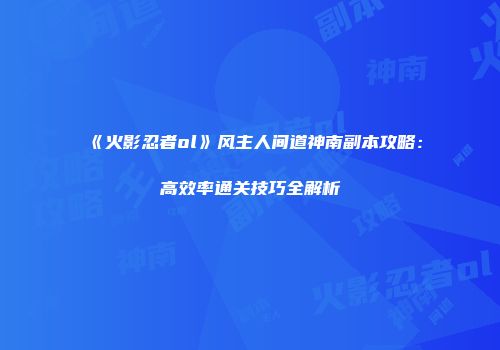 《火影忍者ol》风主人间道神南副本攻略：高效率通关技巧全解析