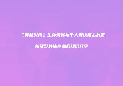 《穿越火线》生存竞赛与个人竞技狙击战解析及野外生存急救知识分享