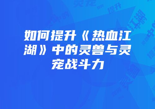 如何提升《热血江湖》中的灵兽与灵宠战斗力