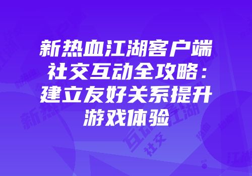 新热血江湖客户端社交互动全攻略：建立友好关系提升游戏体验