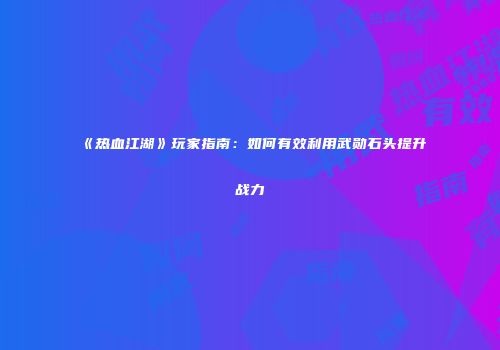《热血江湖》玩家指南：如何有效利用武勋石头提升战力