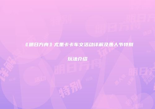《明日方舟》尤里卡卡车文活动详解及愚人节特别玩法介绍