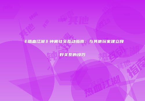 《热血江湖》钟离社交互动指南：与其他玩家建立良好关系的技巧