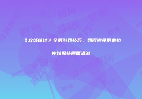 《攻城掠地》全屏游戏技巧：如何避免屏幕拉伸以保持画面清晰