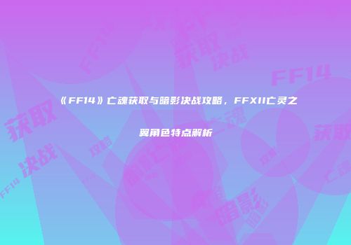《FF14》亡魂获取与暗影决战攻略，FFXII亡灵之翼角色特点解析