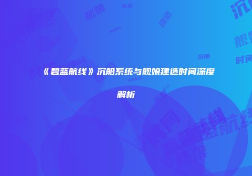 《碧蓝航线》沉船系统与舰娘建造时间深度解析