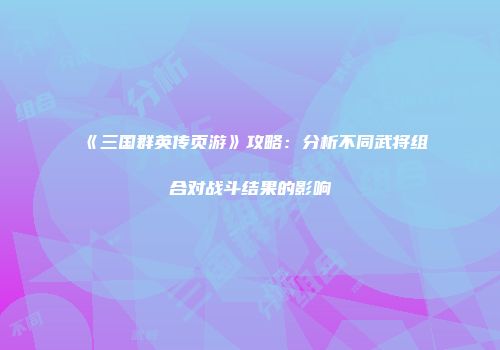 《三国群英传页游》攻略：分析不同武将组合对战斗结果的影响