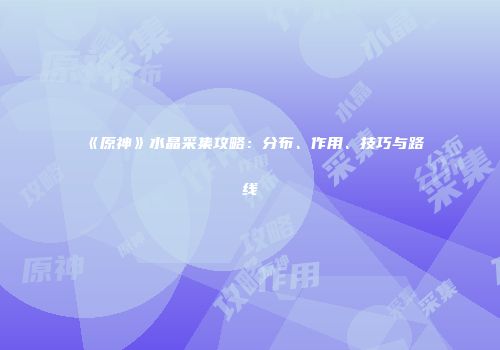 《原神》水晶采集攻略：分布、作用、技巧与路线