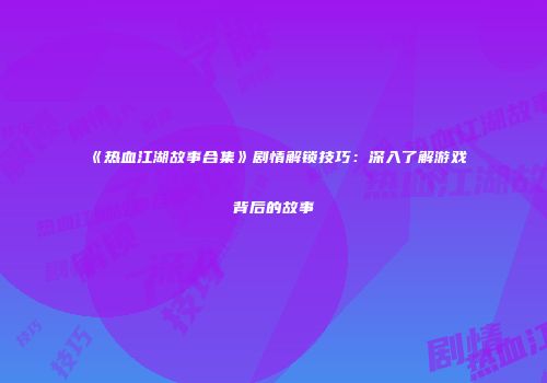 《热血江湖故事合集》剧情解锁技巧：深入了解游戏背后的故事