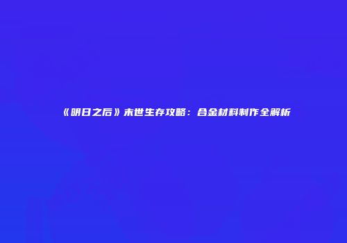《明日之后》末世生存攻略：合金材料制作全解析