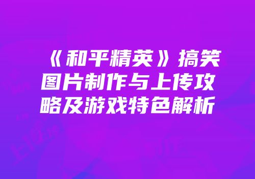 《和平精英》搞笑图片制作与上传攻略及游戏特色解析