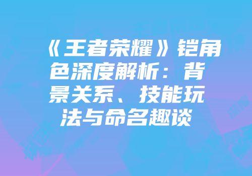 《王者荣耀》铠角色深度解析：背景关系、技能玩法与命名趣谈