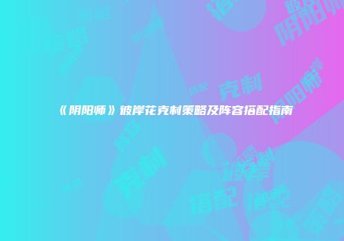 《阴阳师》彼岸花克制策略及阵容搭配指南
