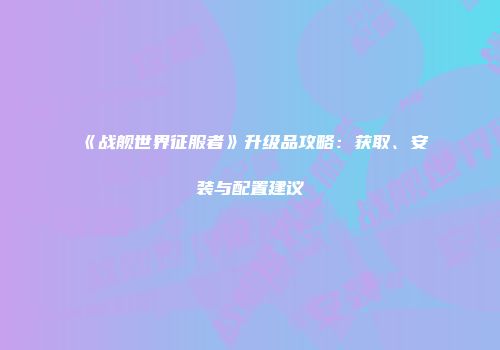 《战舰世界征服者》升级品攻略：获取、安装与配置建议