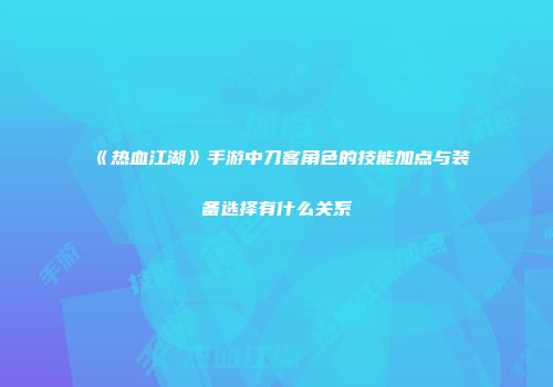 《热血江湖》手游中刀客角色的技能加点与装备选择有什么关系