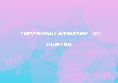 《坦克世界闪击战》谢尔曼坦克解析：特性和玩法全揭秘