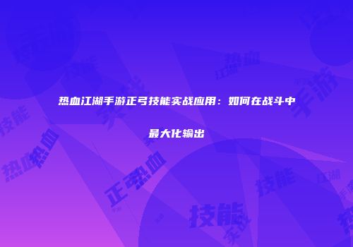热血江湖手游正弓技能实战应用：如何在战斗中最大化输出