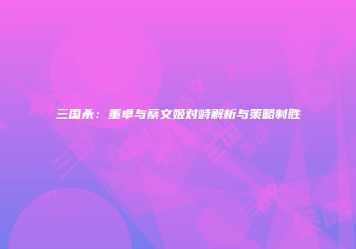 三国杀：董卓与蔡文姬对峙解析与策略制胜