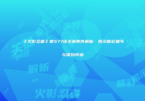 《火影忍者》第577话关键事件解析：揭示精彩细节与深刻内涵