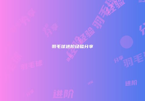 羽毛球进阶经验分享