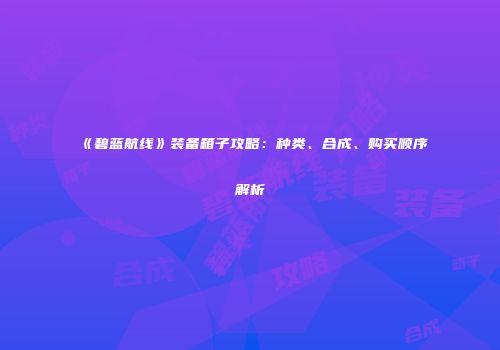 《碧蓝航线》装备箱子攻略：种类、合成、购买顺序解析