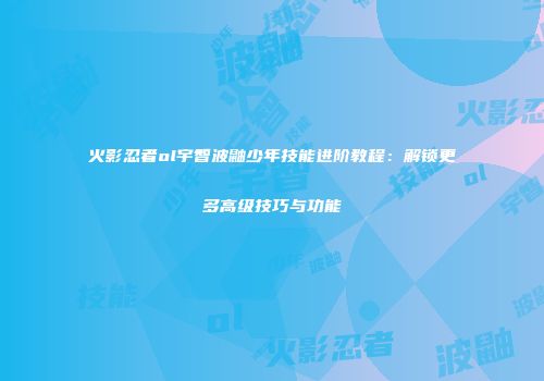 火影忍者ol宇智波鼬少年技能进阶教程：解锁更多高级技巧与功能