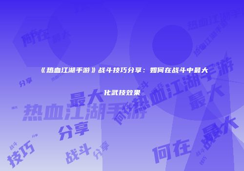 《热血江湖手游》战斗技巧分享：如何在战斗中最大化武技效果