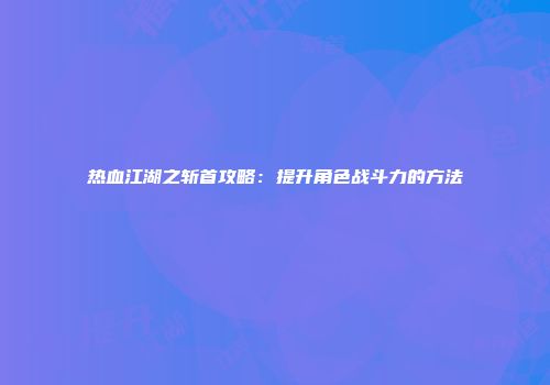 热血江湖之斩首攻略：提升角色战斗力的方法