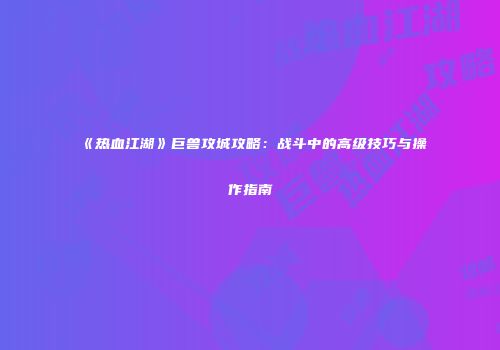 《热血江湖》巨兽攻城攻略：战斗中的高级技巧与操作指南