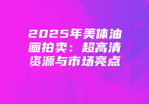2025年美体油画拍卖：超高清资源与市场亮点