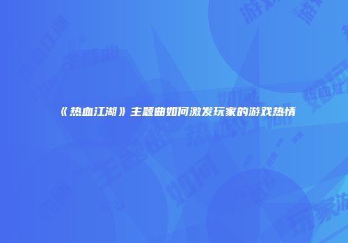 《热血江湖》主题曲如何激发玩家的游戏热情
