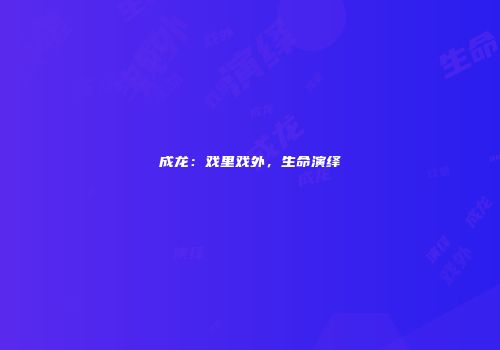 成龙：戏里戏外，生命演绎