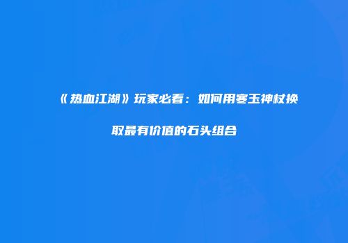 《热血江湖》玩家必看：如何用寒玉神杖换取最有价值的石头组合