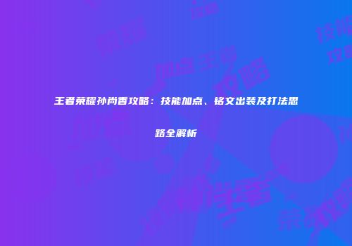 王者荣耀孙尚香攻略：技能加点、铭文出装及打法思路全解析
