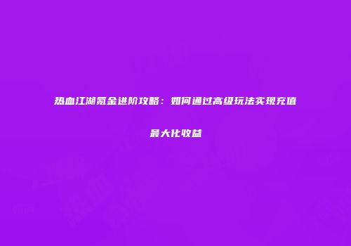 热血江湖氪金进阶攻略：如何通过高级玩法实现充值最大化收益