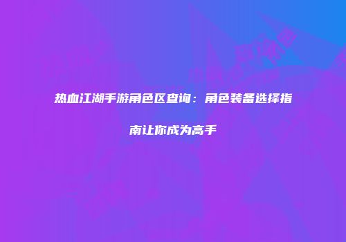 热血江湖手游角色区查询：角色装备选择指南让你成为高手