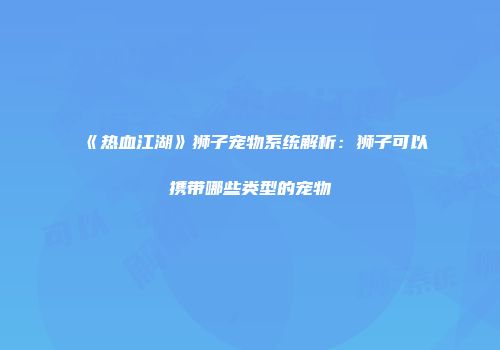 《热血江湖》狮子宠物系统解析：狮子可以携带哪些类型的宠物
