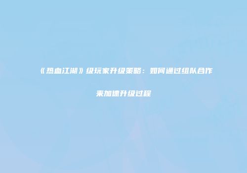 《热血江湖》级玩家升级策略：如何通过组队合作来加速升级过程