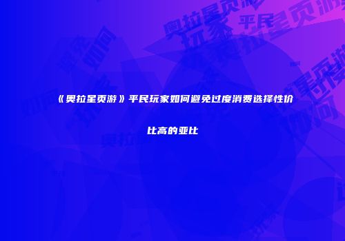 《奥拉星页游》平民玩家如何避免过度消费选择性价比高的亚比