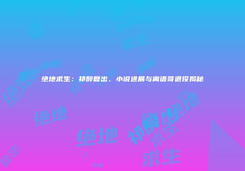绝地求生：祁醉复出、小说进展与离谱哥退役揭秘