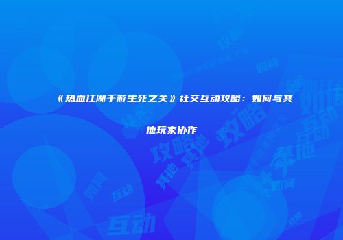 《热血江湖手游生死之关》社交互动攻略：如何与其他玩家协作