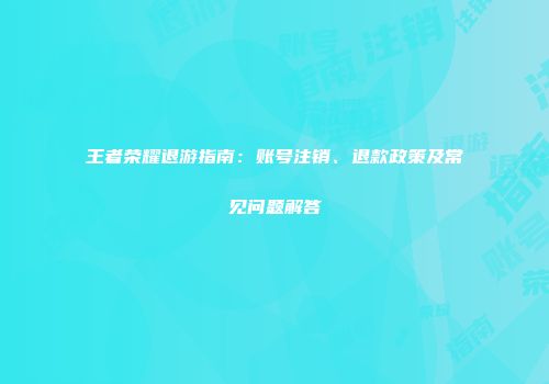 王者荣耀退游指南：账号注销、退款政策及常见问题解答
